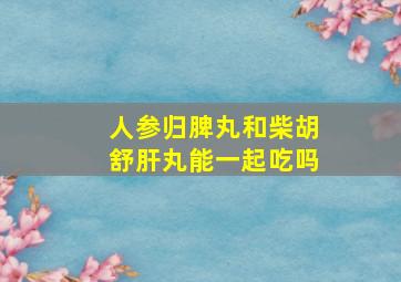 人参归脾丸和柴胡舒肝丸能一起吃吗