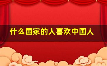 什么国家的人喜欢中国人