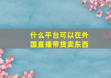 什么平台可以在外国直播带货卖东西