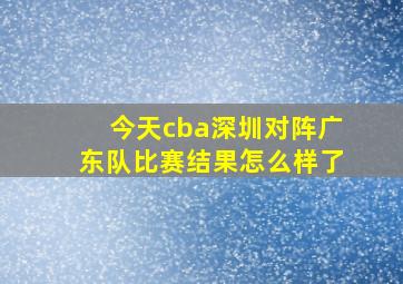 今天cba深圳对阵广东队比赛结果怎么样了