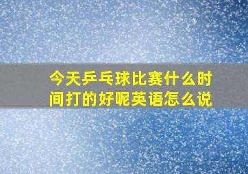 今天乒乓球比赛什么时间打的好呢英语怎么说