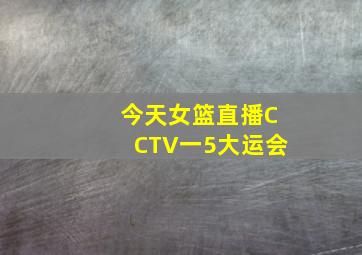 今天女篮直播CCTV一5大运会