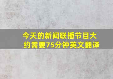 今天的新闻联播节目大约需要75分钟英文翻译