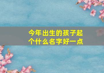 今年出生的孩子起个什么名字好一点