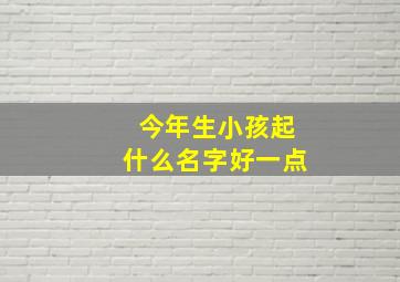 今年生小孩起什么名字好一点