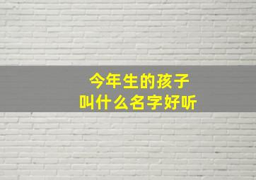 今年生的孩子叫什么名字好听