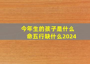 今年生的孩子是什么命五行缺什么2024