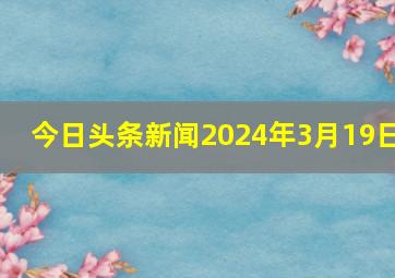 今日头条新闻2024年3月19日