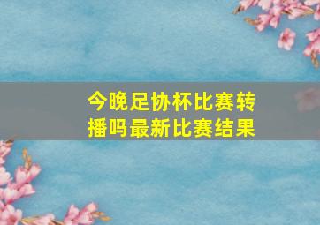 今晚足协杯比赛转播吗最新比赛结果