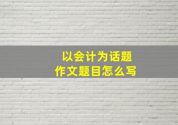 以会计为话题作文题目怎么写