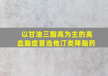 以甘油三酯高为主的高血脂症首选他汀类降脂药