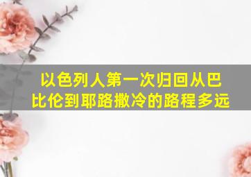 以色列人第一次归回从巴比伦到耶路撒冷的路程多远