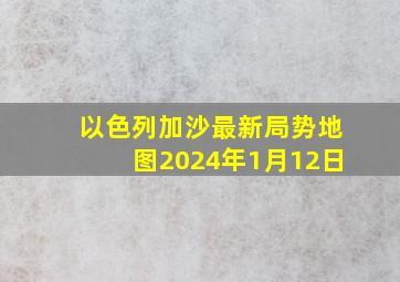 以色列加沙最新局势地图2024年1月12日