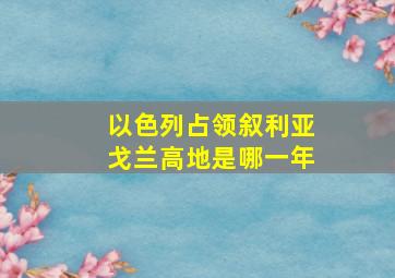 以色列占领叙利亚戈兰高地是哪一年