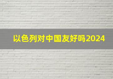 以色列对中国友好吗2024