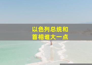 以色列总统和首相谁大一点