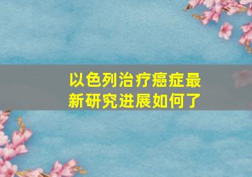 以色列治疗癌症最新研究进展如何了