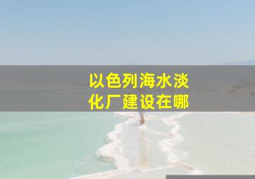 以色列海水淡化厂建设在哪