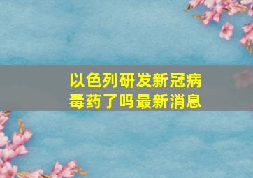 以色列研发新冠病毒药了吗最新消息