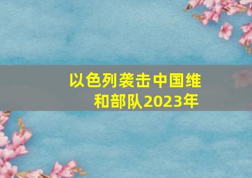 以色列袭击中国维和部队2023年