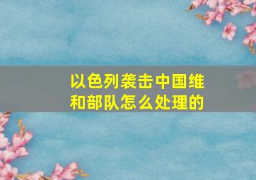 以色列袭击中国维和部队怎么处理的