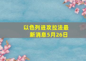 以色列进攻拉法最新消息5月26日