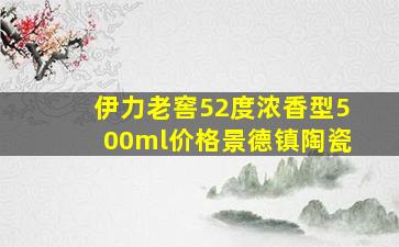 伊力老窖52度浓香型500ml价格景德镇陶瓷