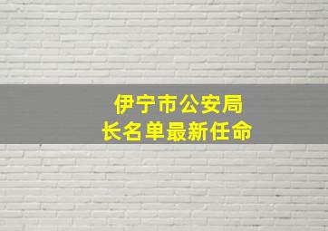 伊宁市公安局长名单最新任命