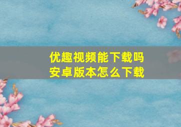 优趣视频能下载吗安卓版本怎么下载