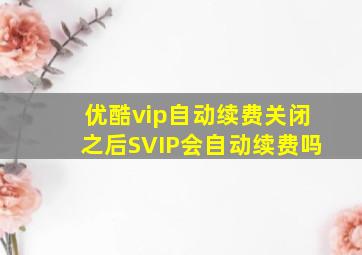 优酷vip自动续费关闭之后SVIP会自动续费吗