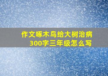 作文啄木鸟给大树治病300字三年级怎么写