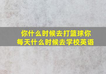 你什么时候去打篮球你每天什么时候去学校英语