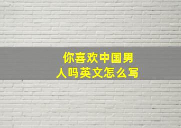 你喜欢中国男人吗英文怎么写