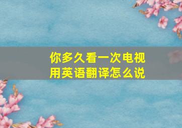 你多久看一次电视用英语翻译怎么说