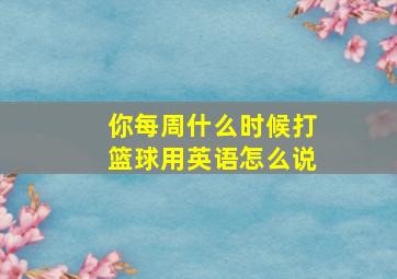 你每周什么时候打篮球用英语怎么说