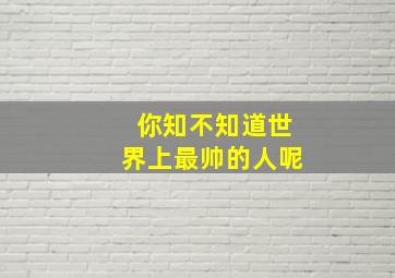 你知不知道世界上最帅的人呢