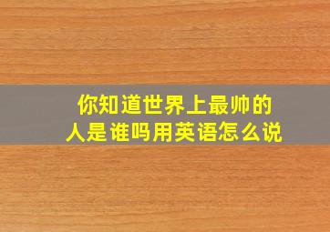 你知道世界上最帅的人是谁吗用英语怎么说