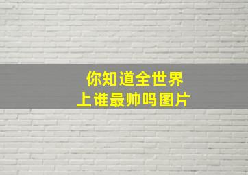 你知道全世界上谁最帅吗图片