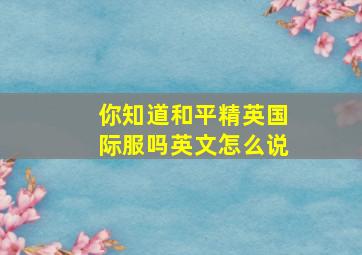 你知道和平精英国际服吗英文怎么说