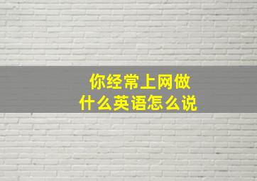 你经常上网做什么英语怎么说