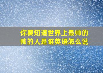 你要知道世界上最帅的帅的人是谁英语怎么说