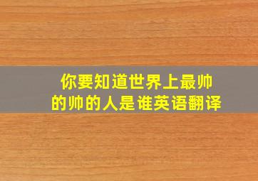 你要知道世界上最帅的帅的人是谁英语翻译