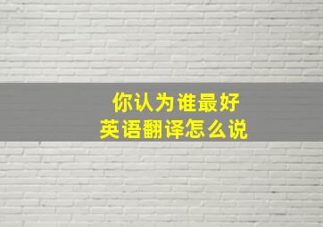 你认为谁最好英语翻译怎么说