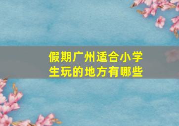 假期广州适合小学生玩的地方有哪些