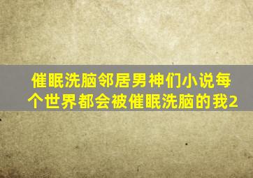 催眠洗脑邻居男神们小说每个世界都会被催眠洗脑的我2