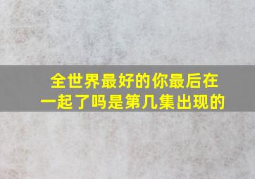 全世界最好的你最后在一起了吗是第几集出现的