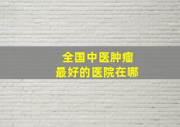 全国中医肿瘤最好的医院在哪