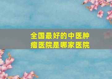 全国最好的中医肿瘤医院是哪家医院