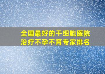 全国最好的干细胞医院治疗不孕不育专家排名