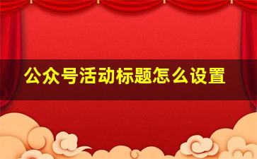 公众号活动标题怎么设置